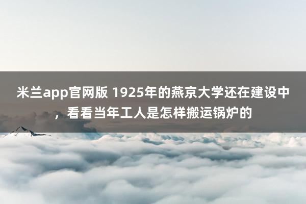 米兰app官网版 1925年的燕京大学还在建设中，看看当年工人是怎样搬运锅炉的