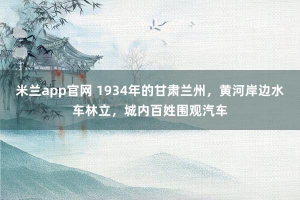 米兰app官网 1934年的甘肃兰州，黄河岸边水车林立，城内百姓围观汽车