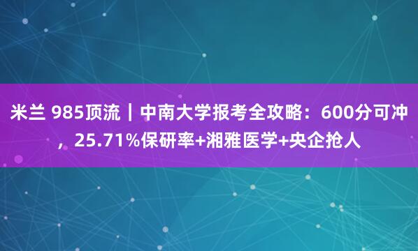 米兰 985顶流｜中南大学报考全攻略：600分可冲，25.71%保研率+湘雅医学+央企抢人