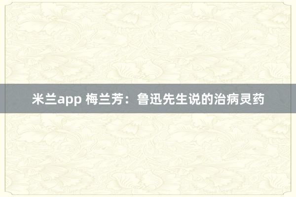 米兰app 梅兰芳：鲁迅先生说的治病灵药