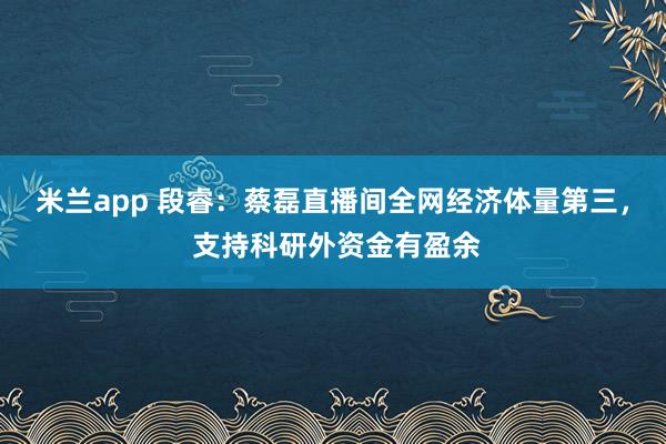 米兰app 段睿:蔡磊直播间全网经济体量第三, 支持科研外资金有盈余