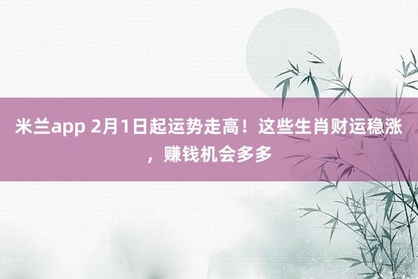 米兰app 2月1日起运势走高！这些生肖财运稳涨，赚钱机会多多