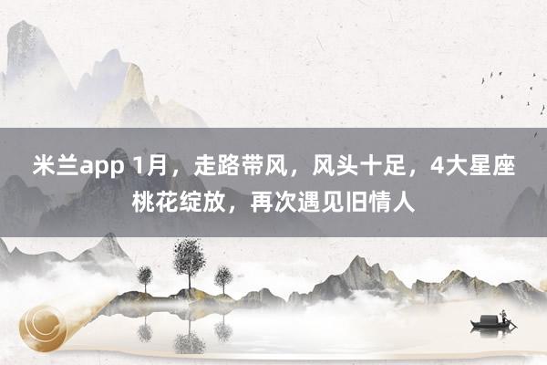 米兰app 1月，走路带风，风头十足，4大星座桃花绽放，再次遇见旧情人