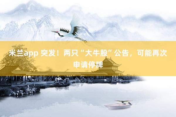 米兰app 突发！两只“大牛股”公告，可能再次申请停牌