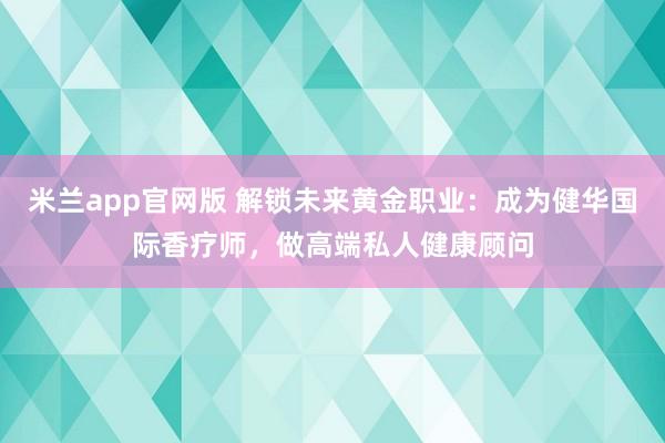 米兰app官网版 解锁未来黄金职业：成为健华国际香疗师，做高端私人健康顾问