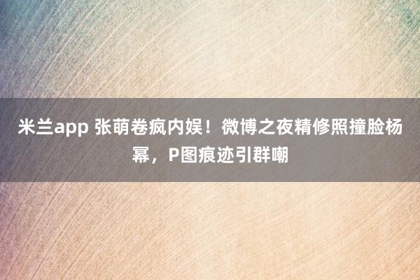 米兰app 张萌卷疯内娱！微博之夜精修照撞脸杨幂，P图痕迹引群嘲