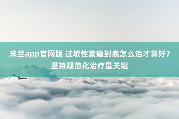 米兰app官网版 过敏性紫癜到底怎么治才算好？坚持规范化治疗是关键