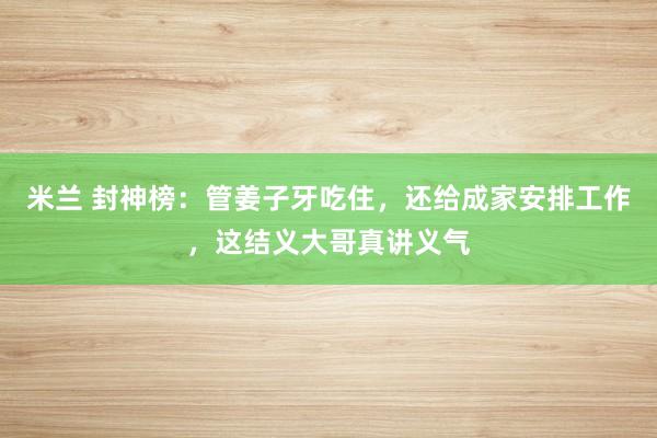米兰 封神榜：管姜子牙吃住，还给成家安排工作，这结义大哥真讲义气