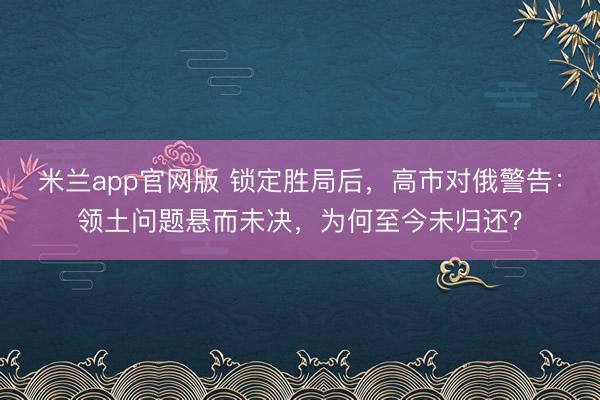米兰app官网版 锁定胜局后，高市对俄警告：领土问题悬而未决，为何至今未归还？