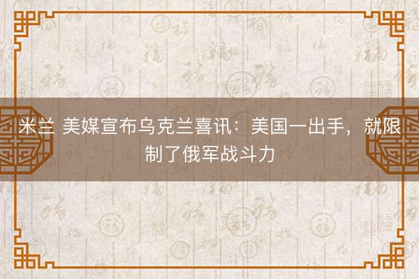 米兰 美媒宣布乌克兰喜讯：美国一出手，就限制了俄军战斗力