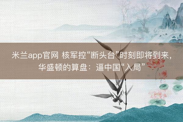 米兰app官网 核军控“断头台”时刻即将到来，华盛顿的算盘：逼中国“入局”