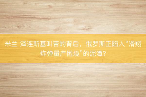 米兰 泽连斯基叫苦的背后，俄罗斯正陷入“滑翔炸弹量产困境”的泥潭？