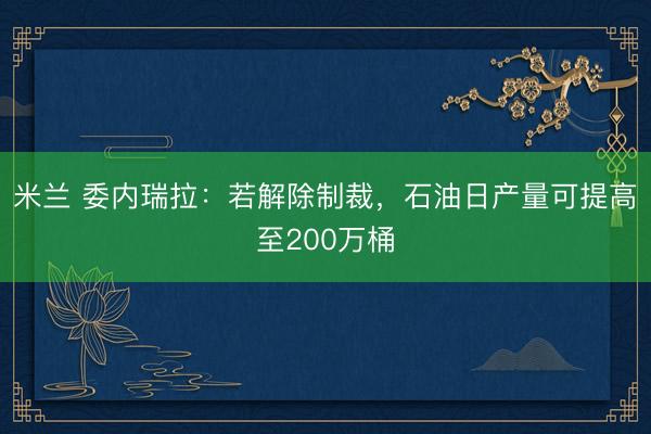 米兰 委内瑞拉：若解除制裁，石油日产量可提高至200万桶