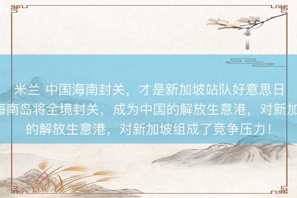 米兰 中国海南封关，才是新加坡站队好意思日一方的实在缘由！海南岛将全境封关，成为中国的解放生意港，对新加坡组成了竞争压力！