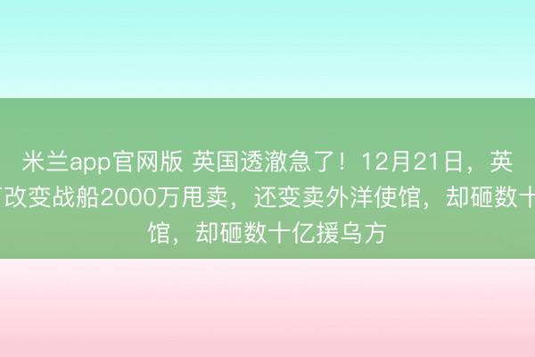 米兰app官网版 英国透澈急了！12月21日，英国7200万改变战船2000万甩卖，还变卖外洋使馆，却砸数十亿援乌方