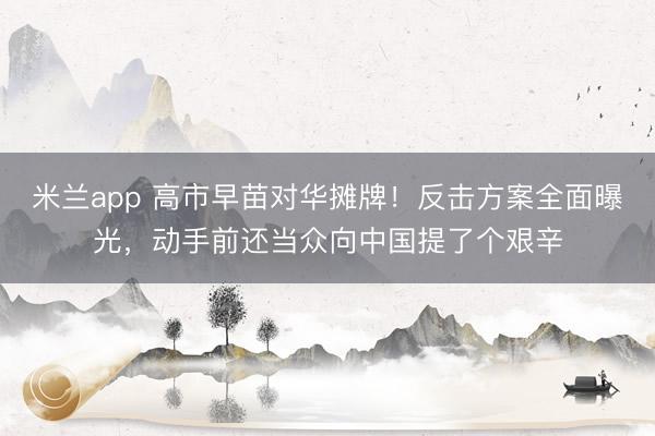 米兰app 高市早苗对华摊牌！反击方案全面曝光，动手前还当众向中国提了个艰辛
