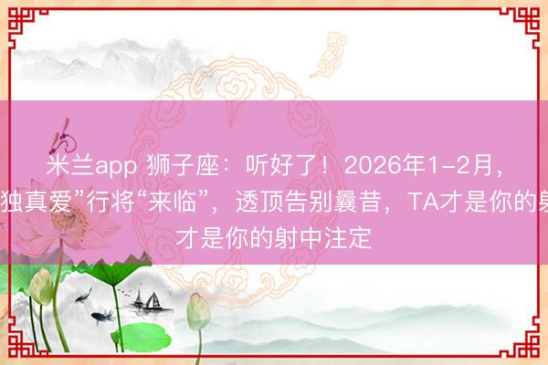 米兰app 狮子座：听好了！2026年1-2月，你的“唯独真爱”行将“来临”，透顶告别曩昔，TA才是你的射中注定