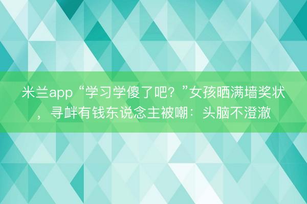 米兰app “学习学傻了吧？”女孩晒满墙奖状，寻衅有钱东说念主被嘲：头脑不澄澈