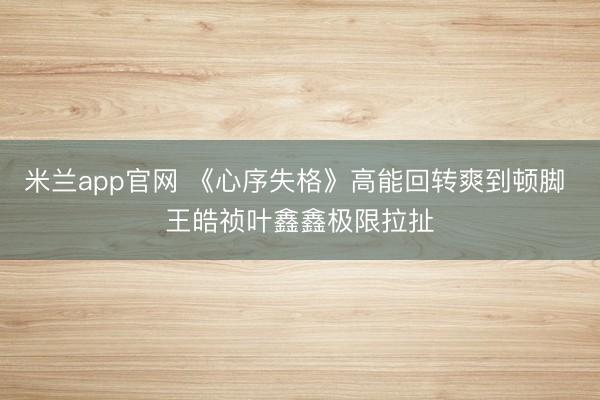 米兰app官网 《心序失格》高能回转爽到顿脚 王皓祯叶鑫鑫极限拉扯