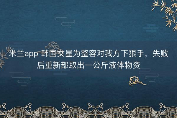 米兰app 韩国女星为整容对我方下狠手，失败后重新部取出一公斤液体物资