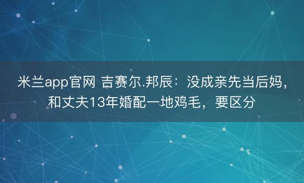 米兰app官网 吉赛尔.邦辰:没成亲先当后妈,和丈夫13年婚配一地鸡毛,要区分
