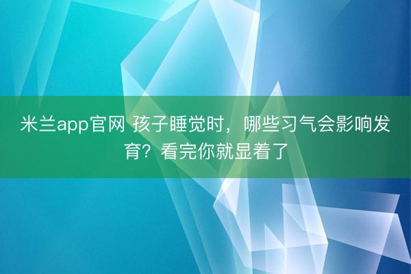 米兰app官网 孩子睡觉时,哪些习气会影响发育?看完你就显着了
