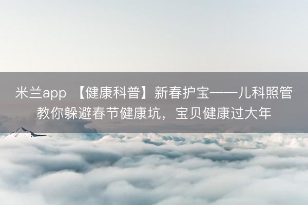 米兰app 【健康科普】新春护宝——儿科照管教你躲避春节健康坑,宝贝健康过大年