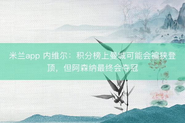 米兰app 内维尔：积分榜上曼城可能会褊狭登顶，但阿森纳最终会夺冠