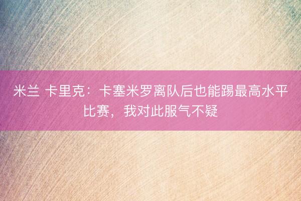 米兰 卡里克：卡塞米罗离队后也能踢最高水平比赛，我对此服气不疑