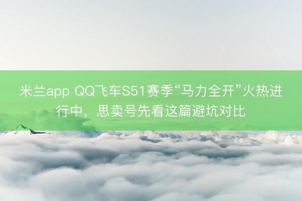 米兰app QQ飞车S51赛季“马力全开”火热进行中,思卖号先看这篇避坑对比