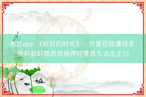 米兰app 《好好的时光》:叶爱花险遭侵害,侯鲜救好意思终抱得好意思东说念主归